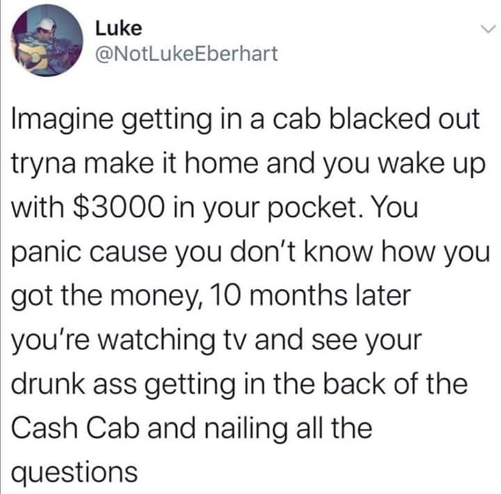 Luke Imagine getting in a cab blacked out tryna make it home and you wake up with $3000 in your pocket. You panic cause you don't know how you got the money, 10 months later you're watching tv and see your drunk ass getting in the back of the Cash Cab and