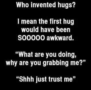 Hug - Who invented hugs? I mean the first hug would have been S00000 awkward. "What are you doing, why are you grabbing me?" "Shhh just trust me"