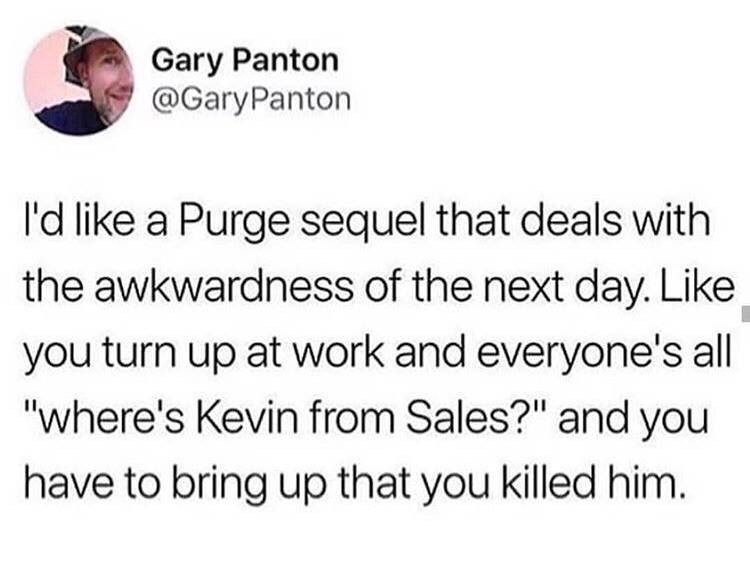 funny memes - Gary Panton I'd a Purge sequel that deals with the awkwardness of the next day. you turn up at work and everyone's all