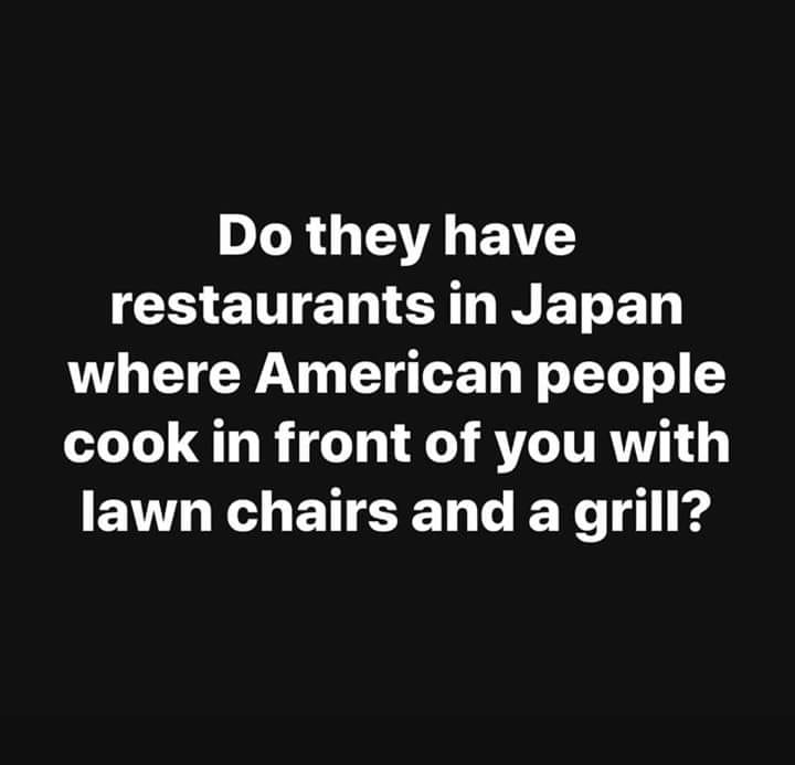 funny memes - she grinds from monday to friday - Do they have restaurants in Japan where American people cook in front of you with lawn chairs and a grill?