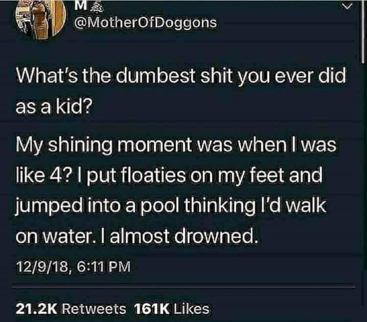 funny memes - screenshot - M2 What's the dumbest shit you ever did as a kid? My shining moment was when I was 4? I put floaties on my feet and jumped into a pool thinking I'd walk on water. I almost drowned. 12918,