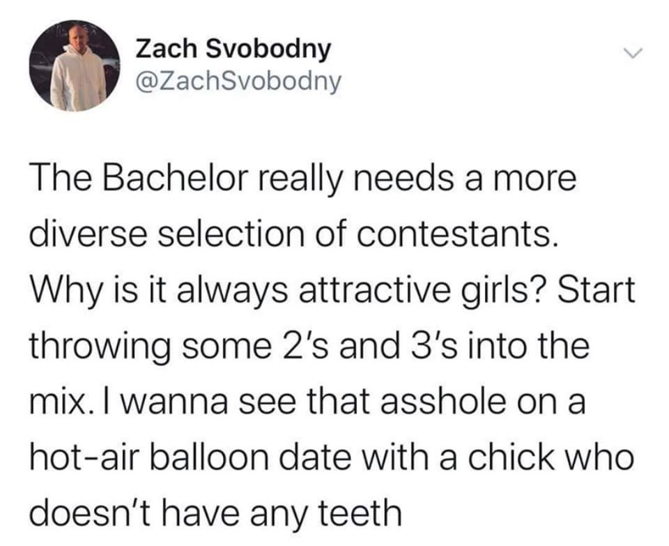 Zach Svobodny The Bachelor really needs a more diverse selection of contestants. Why is it always attractive girls? Start throwing some 2's and 3's into the mix. I wanna see that asshole on a hotair balloon date with a chick who doesn't have any teeth