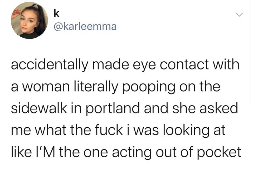 angle - accidentally made eye contact with a woman literally pooping on the sidewalk in portland and she asked me what the fuck i was looking at I'M the one acting out of pocket