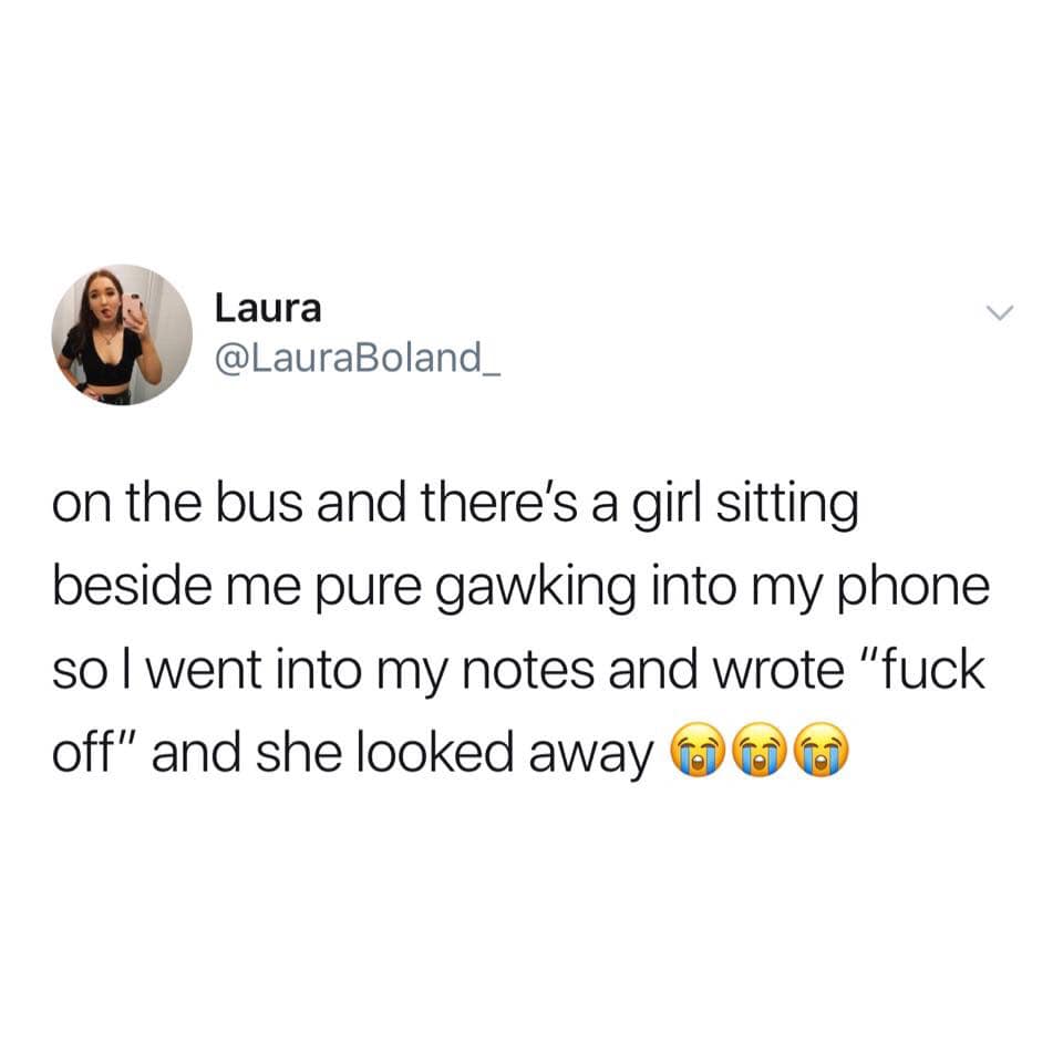 Laura on the bus and there's a girl sitting beside me pure gawking into my phone sol went into my notes and wrote "fuck off" and she looked away