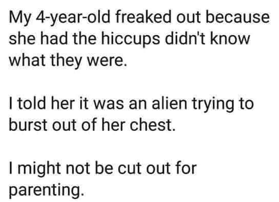 My 4yearold freaked out because she had the hiccups didn't know what they were. I told her it was an alien trying to burst out of her chest. I might not be cut out for parenting.