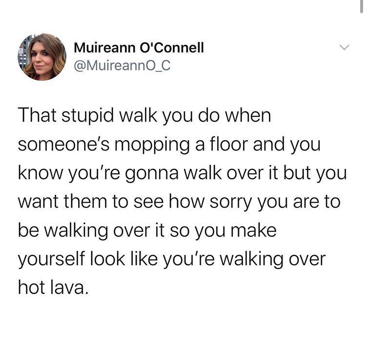 angle - Muireann O'Connell That stupid walk you do when someone's mopping a floor and you know you're gonna walk over it but you want them to see how sorry you are to be walking over it so you make yourself look you're walking over hot lava.