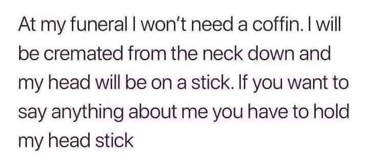 At my funeral I won't need a coffin. I will be cremated from the neck down and my head will be on a stick. If you want to say anything about me you have to hold my head stick