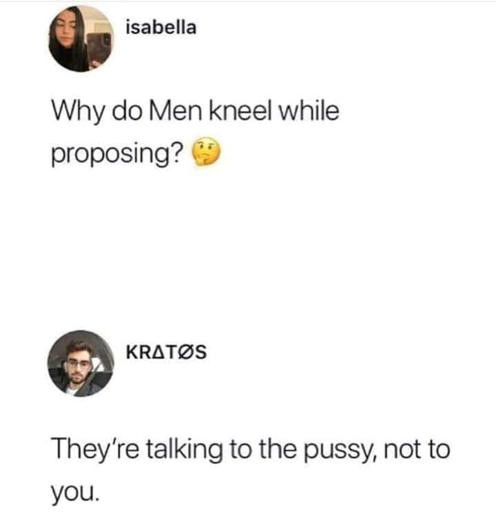 isabella Why do Men kneel while proposing? Kratos They're talking to the pussy, not to you.