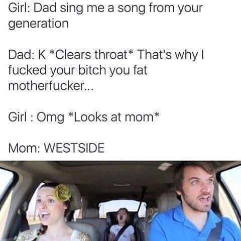 dad sing me a song from your generation - Girl Dad sing me a song from your generation Dad K Clears throat That's why! fucked your bitch you fat motherfucker... Girl Omg Looks at mom Mom Westside