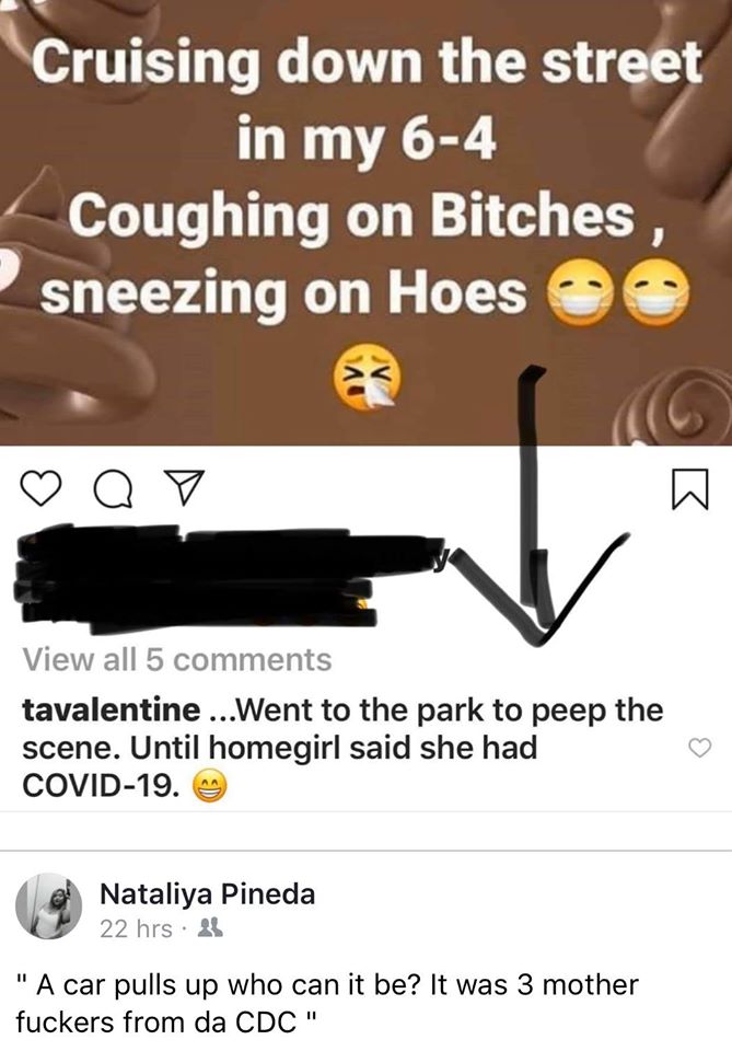 writing - Cruising down the street in my 64 Coughing on Bitches, sneezing on Hoes Q 7 View all 5 tavalentine ...Went to the park to peep the scene. Until homegirl said she had Covid19. Nataliya Pineda 22 hrs 25 "A car pulls up who can it be? It was 3 moth