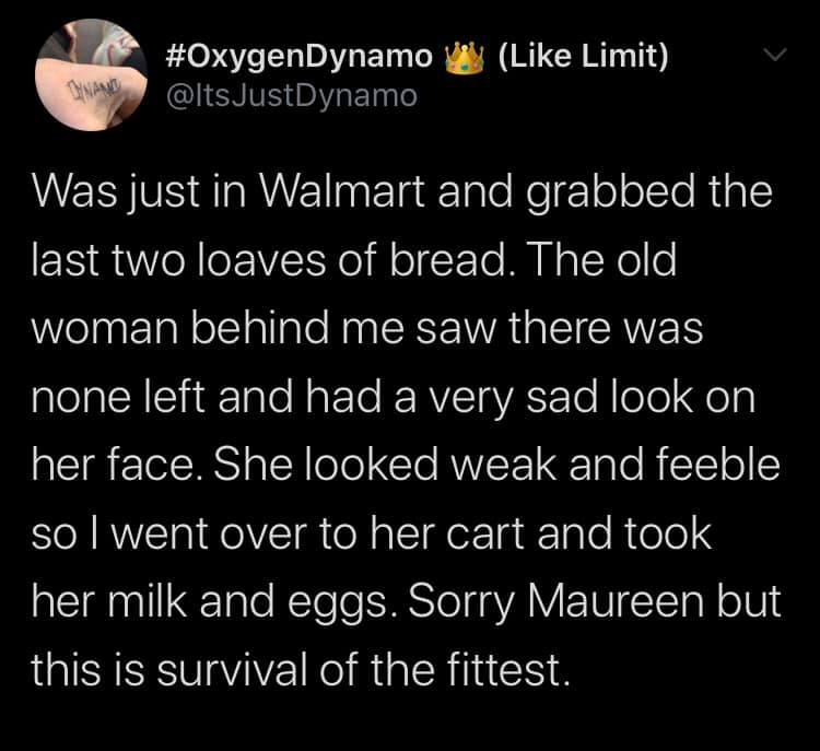 atmosphere - JustDynamo Limit Was just in Walmart and grabbed the last two loaves of bread. The old woman behind me saw there was none left and had a very sad look on her face. She looked weak and feeble so I went over to her cart and took her milk and eg