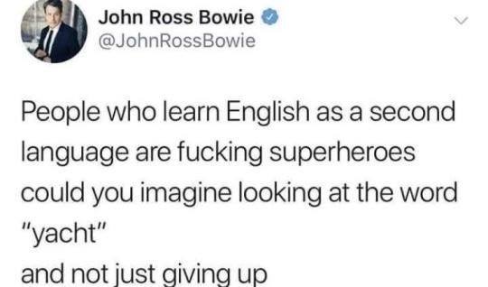 People who learn English as a second language are fucking superheroes could you imagine looking at the word yacht and just not giving up?