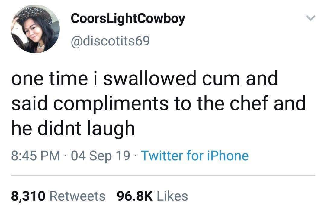 you can fake the moan but you cant fake the foot shake - Coors LightCowboy one time i swallowed cum and said compliments to the chef and he didnt laugh 04 Sep 19 Twitter for iPhone 8,310