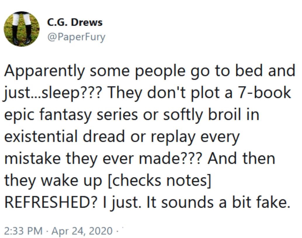 angle - C.G. Drews Apparently some people go to bed and just...sleep??? They don't plot a 7book epic fantasy series or softly broil in existential dread or replay every mistake they ever made??? And then they wake up checks notes Refreshed? I just. It sou
