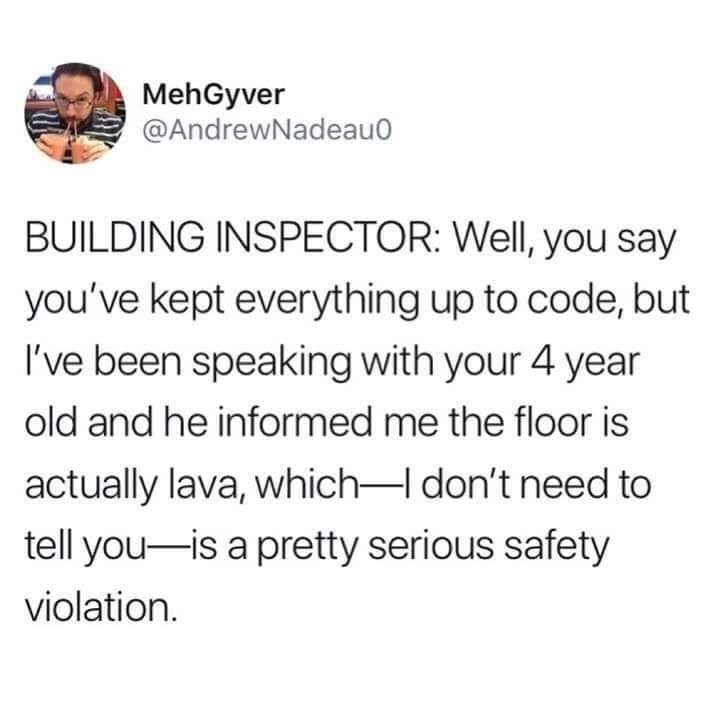 document - MehGyver Building Inspector Well, you say you've kept everything up to code, but I've been speaking with your 4 year old and he informed me the floor is actually lava, which I don't need to tell youis a pretty serious safety violation.