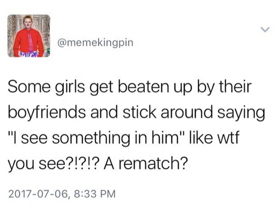 some girls stick with their abusive boyfriend memes - Some girls get beaten up by their boyfriends and stick around saying "I see something in him" wtf you see?!?!? A rematch? ,
