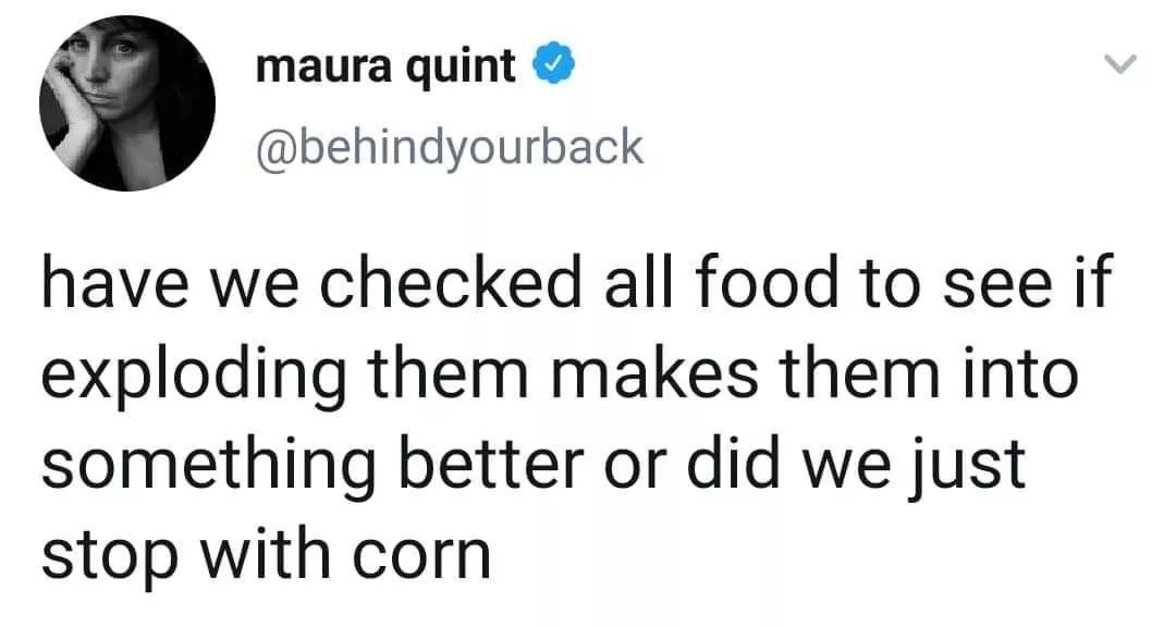 cell phone has a name - maura quint have we checked all food to see if exploding them makes them into something better or did we just stop with corn