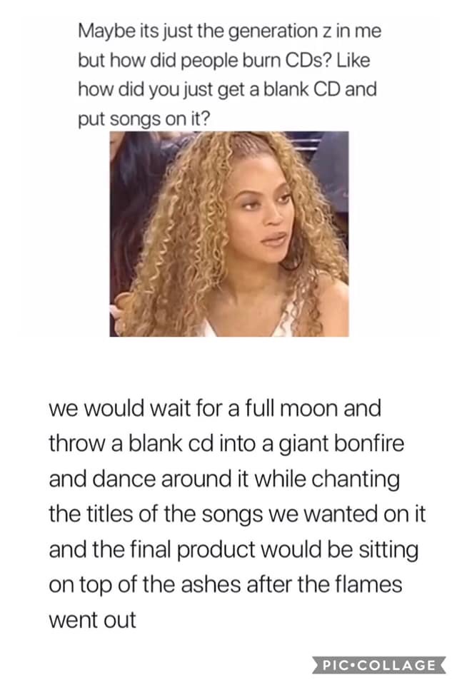 gen z meme - Maybe its just the generation z in me but how did people burn CDs? how did you just get a blank Cd and put songs on it? we would wait for a full moon and throw a blank cd into a giant bonfire and dance around it while chanting the titles of t