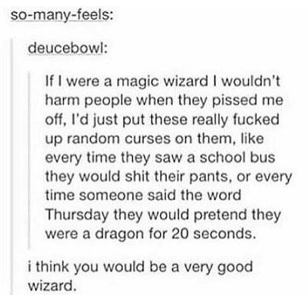 Humour - somanyfeels deucebowl If I were a magic wizard I wouldn't harm people when they pissed me off, I'd just put these really fucked up random curses on them, every time they saw a school bus they would shit their pants, or every time someone said the