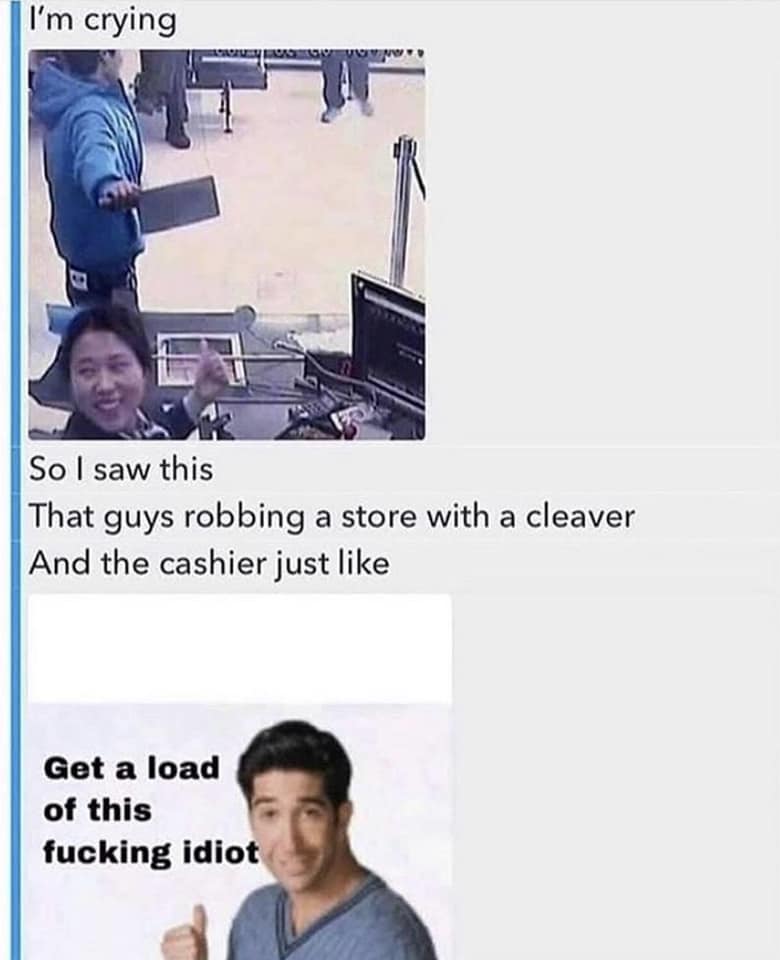 get a load of this idiot - I'm crying Uwan So I saw this That guys robbing a store with a cleaver And the cashier just Get a load of this fucking idiot