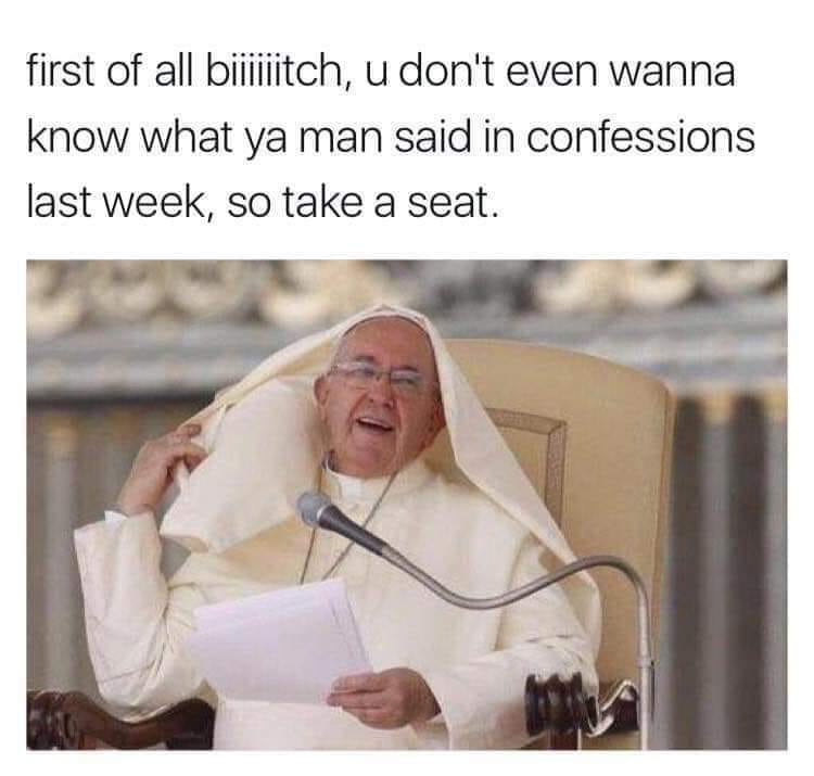 first of all pope meme - first of all biiiitch, u don't even wanna know what ya man said in confessions last week, so take a seat.