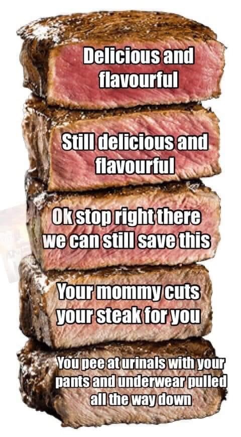 steak cooking - Delicious and flavourful Still delicious and flavourful Ok stop right there we can still save this Your mommy cuts your steak for you You pee at urinals with your pants and underwear pulled all the way down
