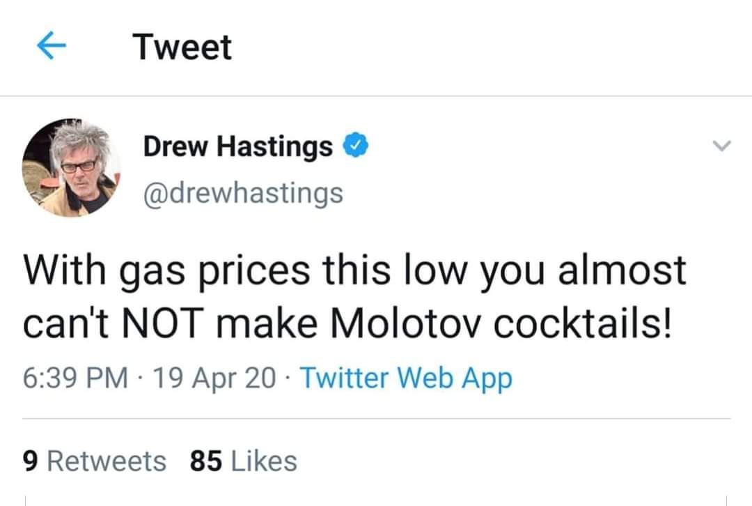 Tweet Drew Hastings With gas prices this low you almost can't Not make Molotov cocktails! 19 Apr 20 Twitter Web App 9 85