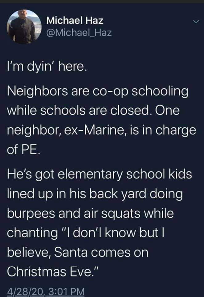 atmosphere - Michael Haz I'm dyin' here. Neighbors are coop schooling while schools are closed. One neighbor, exMarine, is in charge of Pe. He's got elementary school kids lined up in his back yard doing burpees and air squats while chanting "I don'l know