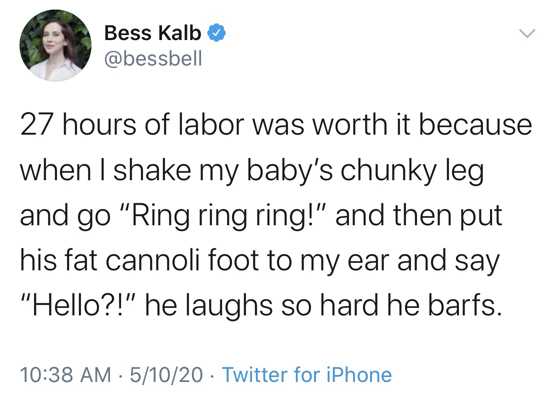 Bess Kalb 27 hours of labor was worth it because when I shake my baby's chunky leg and go "Ring ring ring!" and then put his fat cannoli foot to my ear and say "Hello?!" he laughs so hard he barfs. 51020 Twitter for iPhone