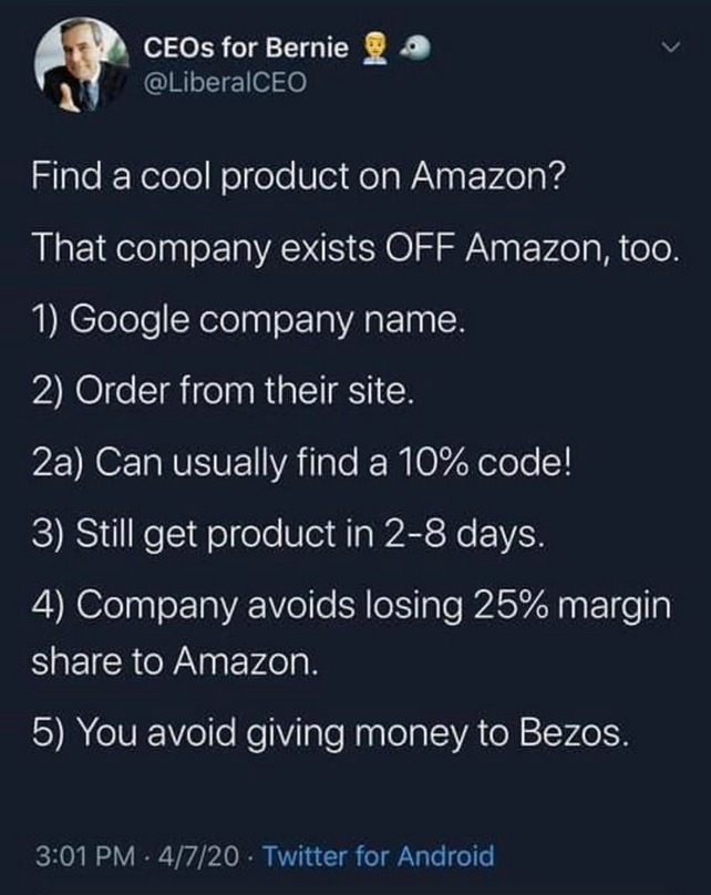 atmosphere - CEOs for Bernie Find a cool product on Amazon? That company exists Off Amazon, too. 1 Google company name. 2 Order from their site. 2a Can usually find a 10% code! 3 Still get product in 28 days. 4 Company avoids losing 25% margin to Amazon. 
