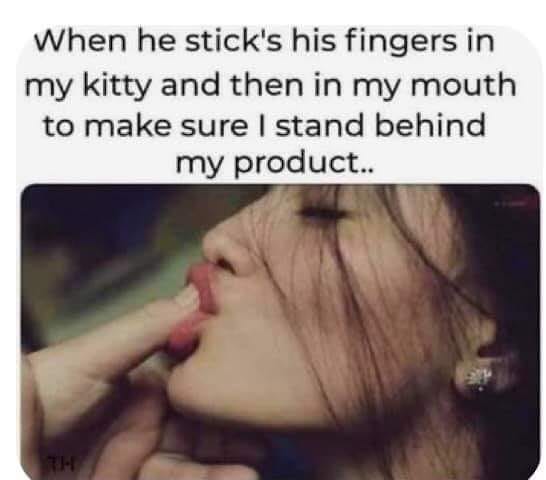 lip - When he stick's his fingers in my kitty and then in my mouth to make sure I stand behind my product.
