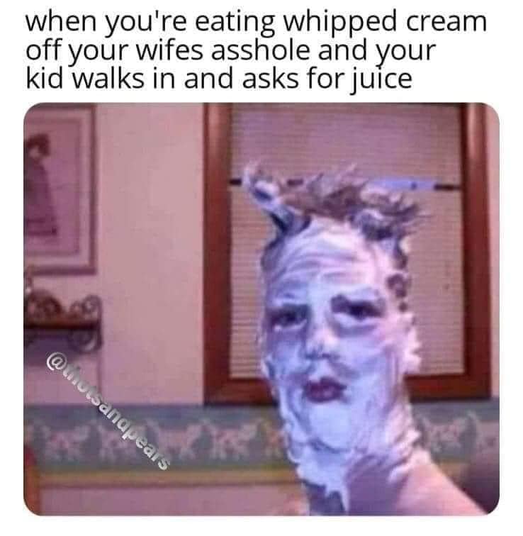 your in the shower and the lights flicker - when you're eating whipped cream off your wifes asshole and your kid walks in and asks for juice