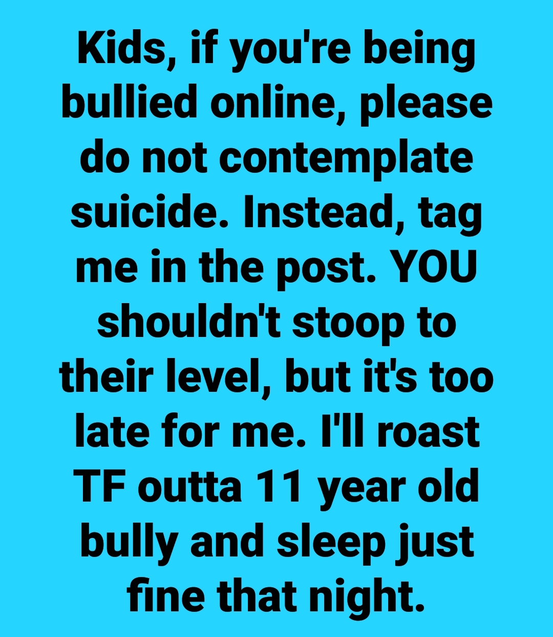 drugs - Kids, if you're being bullied online, please do not contemplate suicide. Instead, tag me in the post. You shouldn't stoop to their level, but it's too late for me. I'll roast Tf outta 11 year old bully and sleep just fine that night.