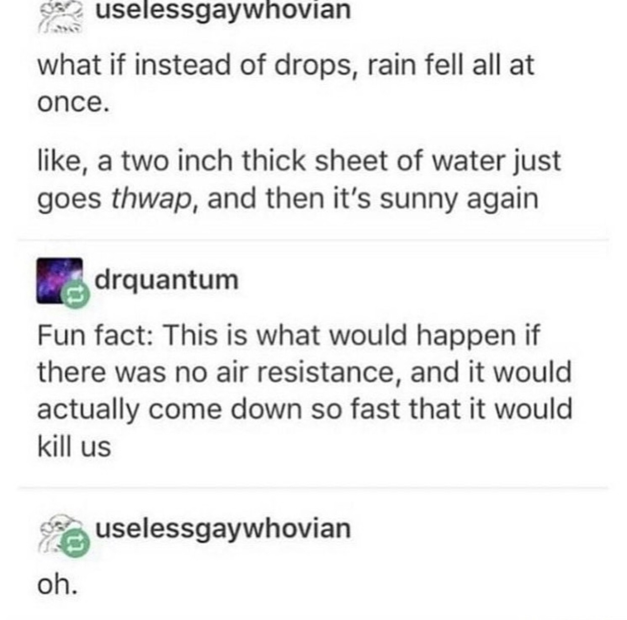 gay tumblr posts - uselessgaywhovian what if instead of drops, rain fell all at once. , a two inch thick sheet of water just goes thwap, and then it's sunny again drquantum Fun fact This is what would happen if there was no air resistance, and it would ac