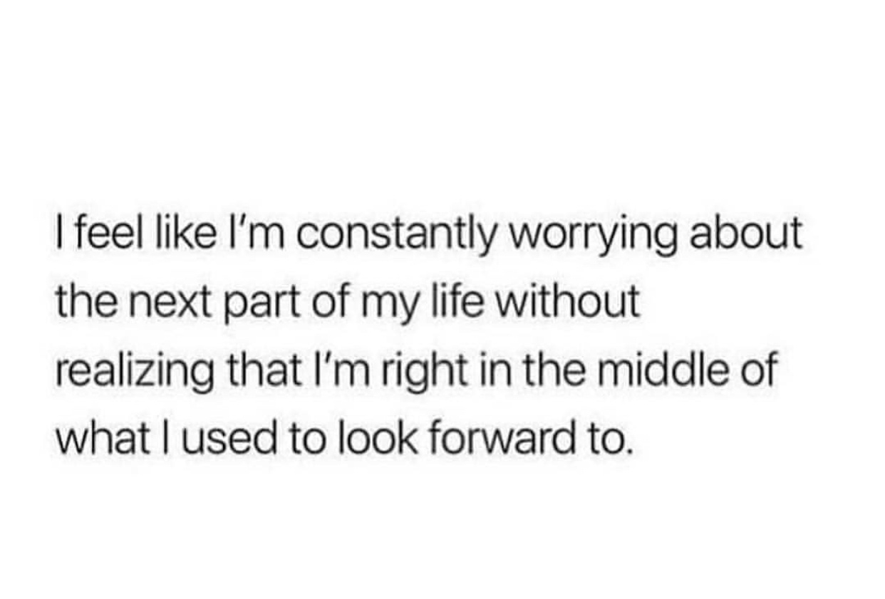 I feel I'm constantly worrying about the next part of my life without realizing that I'm right in the middle of what I used to look forward to.
