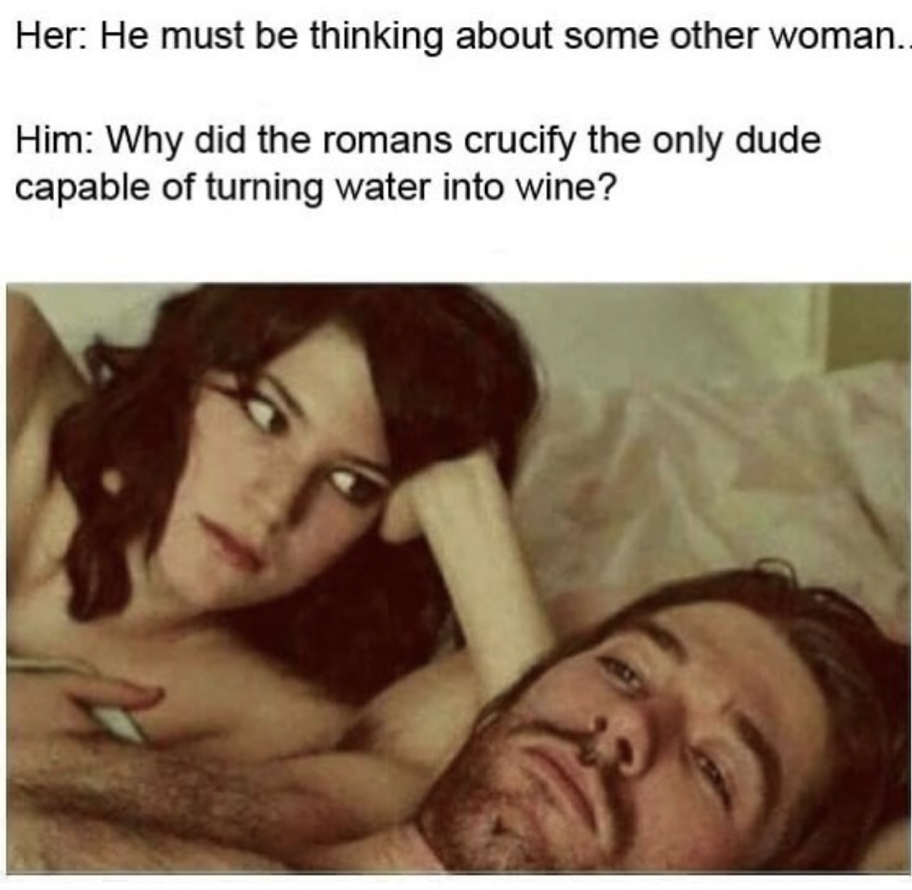 Her He must be thinking about some other woman. Him Why did the romans crucify the only dude capable of turning water into wine?