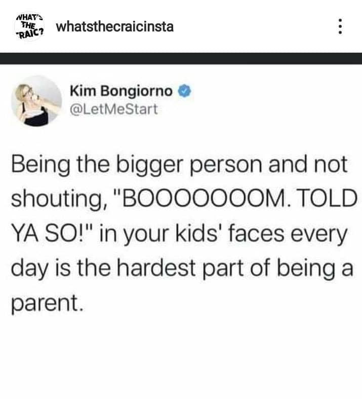 being the bigger person and not shouting Boooom Told ya so! in your kids' faces every day is the hardest part of being a parent.