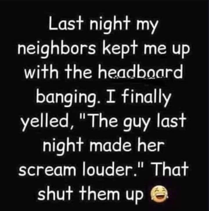 number - Last night my neighbors kept me up with the headboard banging. I finally yelled, "The guy last night made her scream louder." That shut them up @