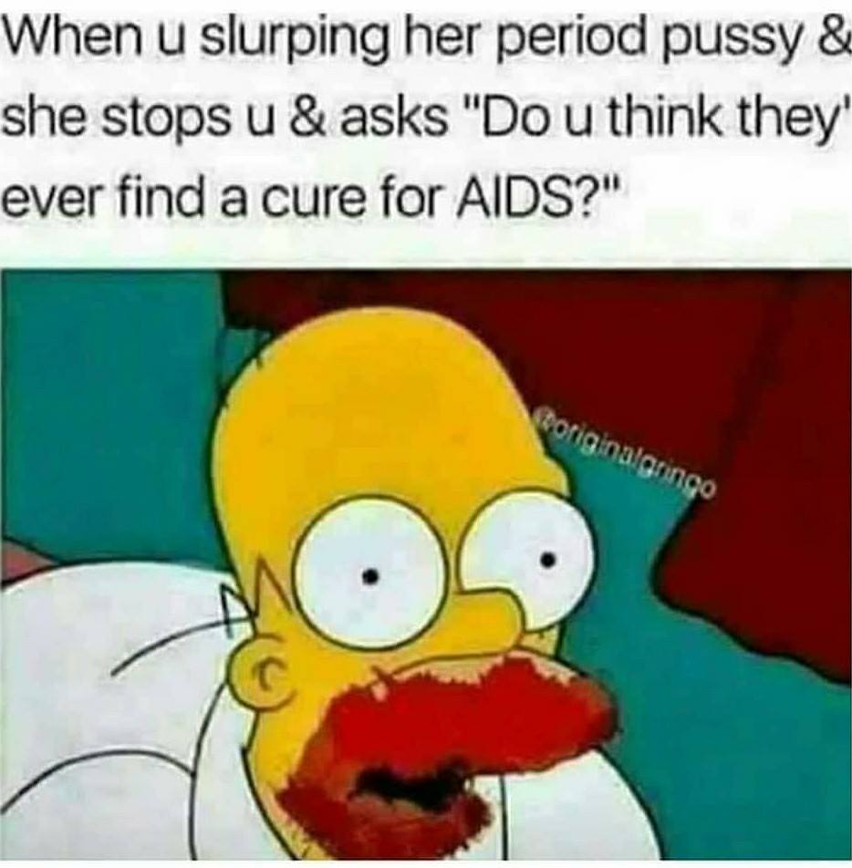 unstable meme - When u slurping her period pussy & she stops u & asks "Do u think they ever find a cure for Aids?" originalgringo