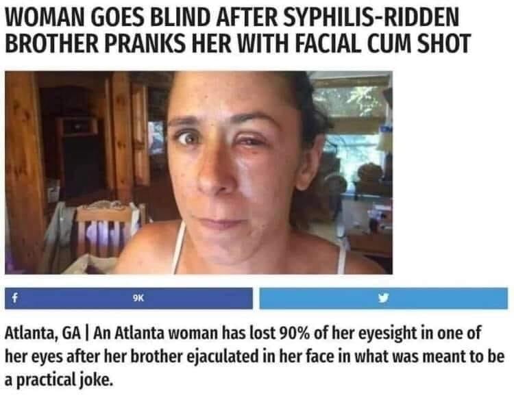 woman goes blind after syphilis ridden brother - Woman Goes Blind After SyphilisRidden Brother Pranks Her With Facial Cum Shot f 9K Atlanta, Ga | An Atlanta woman has lost 90% of her eyesight in one of her eyes after her brother ejaculated in her face in 