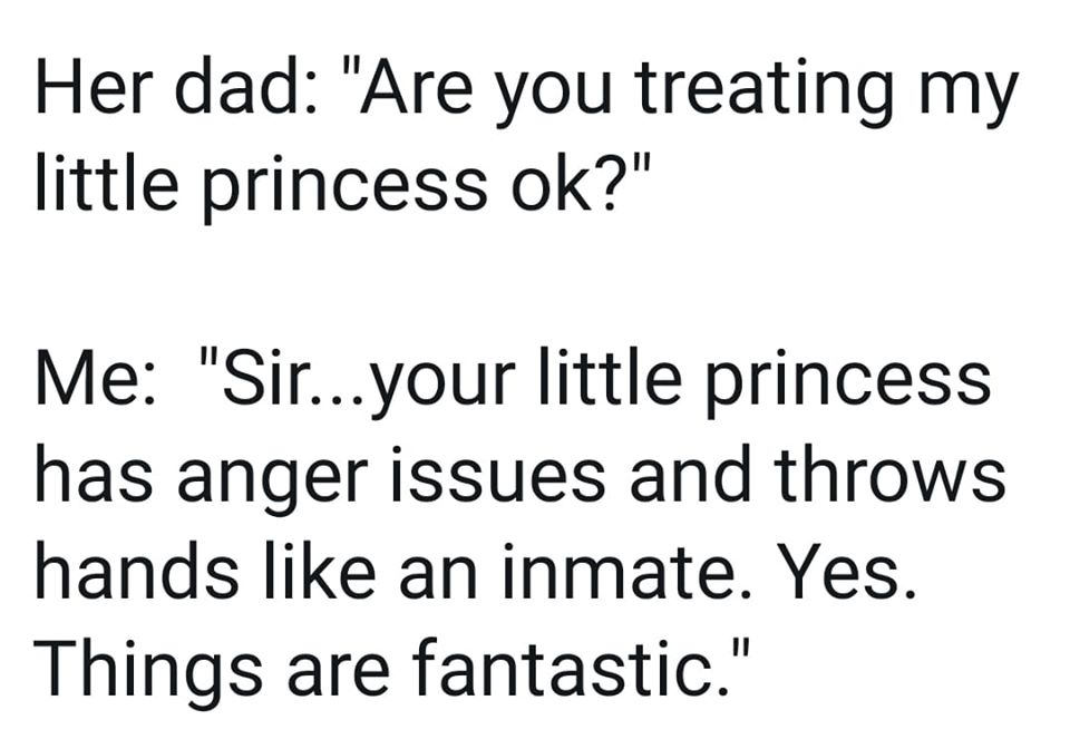 angle - Her dad "Are you treating my little princess ok?" Me "Sir...your little princess has anger issues and throws hands an inmate. Yes. Things are fantastic."