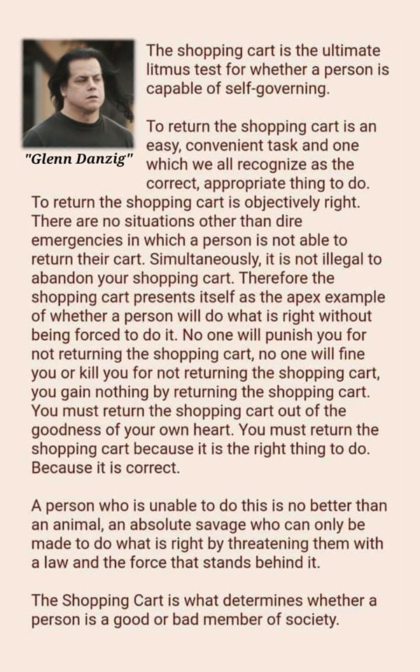shopping cart theory - The shopping cart is the ultimate litmus test for whether a person is capable of selfgoverning. To return the shopping cart is an easy, convenient task and one "Glenn Danzig" which we all recognize as the correct, appropriate thing 