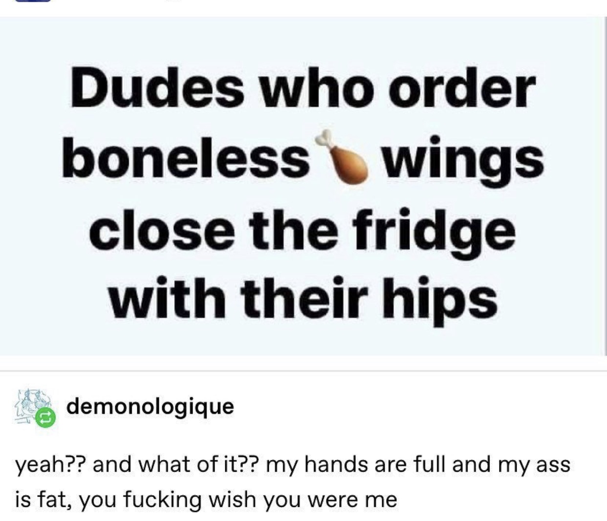 document - Dudes who order boneless wings close the fridge with their hips demonologique yeah?? and what of it?? my hands are full and my ass is fat, you fucking wish you were me