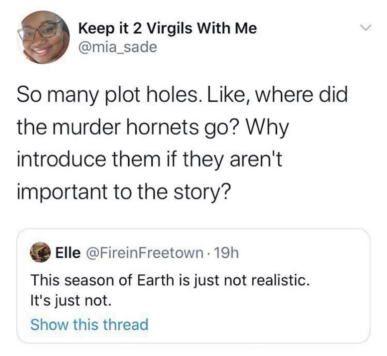 ll take the death penalty - Keep it 2 Virgils With Me So many plot holes. , where did the murder hornets go? Why introduce them if they aren't important to the story? Elle 19h This season of Earth is just not realistic. It's just not. Show this thread