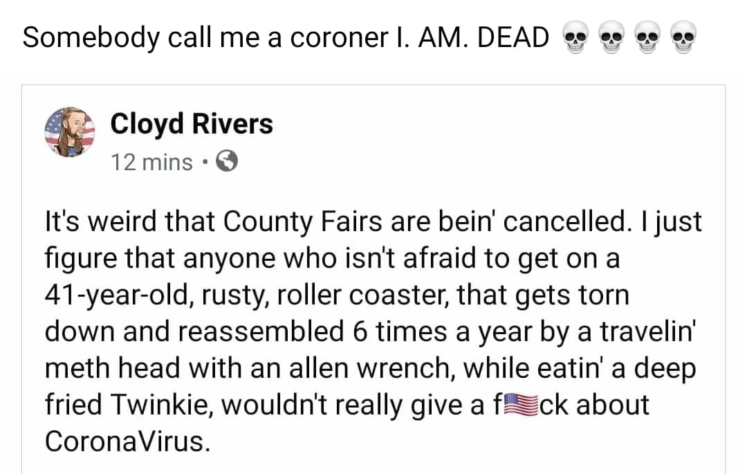 angle - Somebody call me a coroner I. Am. Dead .. Cloyd Rivers 12 mins It's weird that County Fairs are bein' cancelled. I just figure that anyone who isn't afraid to get on a 41yearold, rusty, roller coaster, that gets torn down and reassembled 6 times a