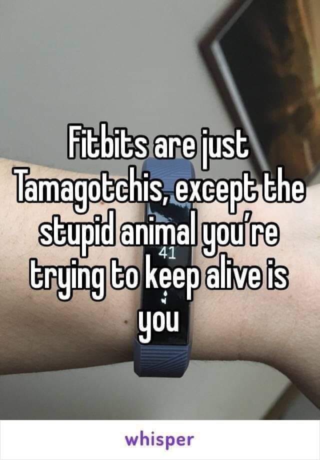 fitbits are just tamagotchis - Fitbits are just Tamagotchis, except the stupid animal you're trying to keep alive is you whisper