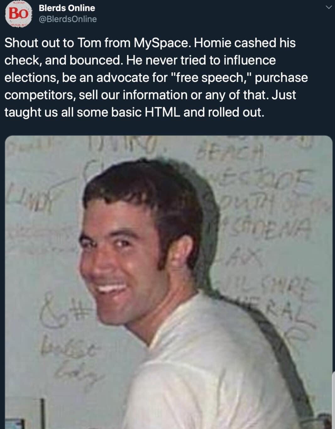 tom myspace - Blerds Online Shout out to Tom from MySpace. Homie cashed his check, and bounced. He never tried to influence elections, be an advocate for "free speech," purchase competitors, sell our information or any of that. Just taught us all some bas