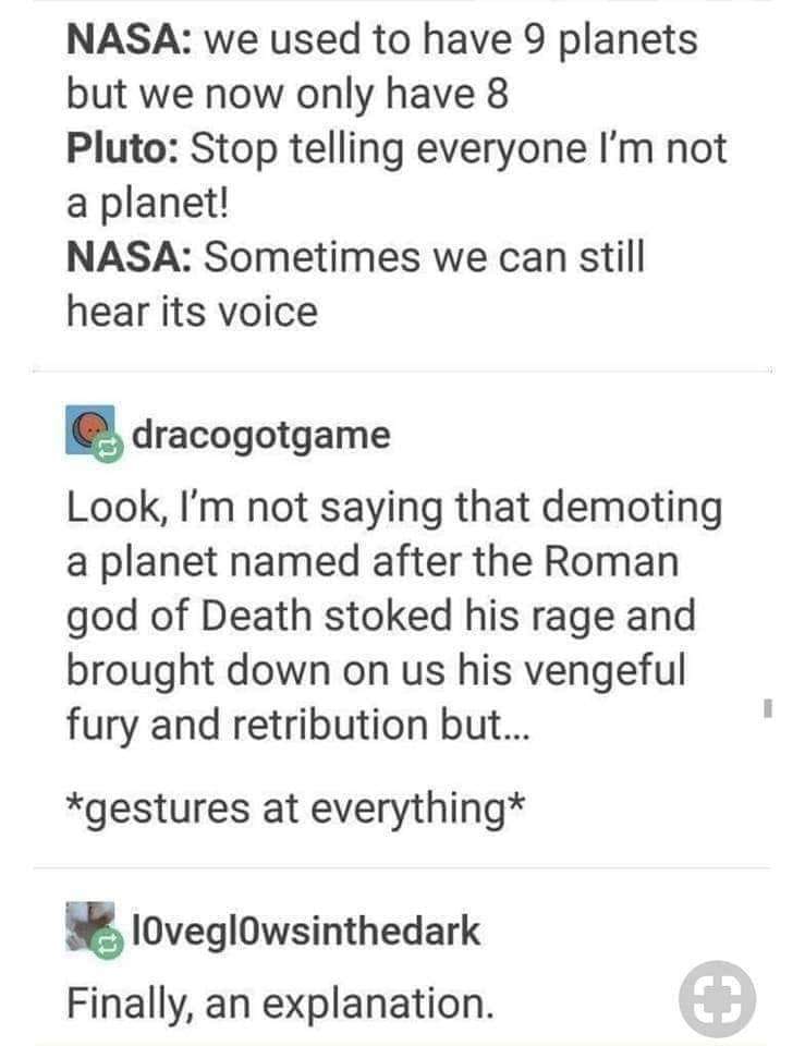 document - Nasa we used to have 9 planets but we now only have 8 Pluto Stop telling everyone I'm not a planet! Nasa Sometimes we can still hear its voice dracogotgame Look, I'm not saying that demoting a planet named after the Roman god of Death stoked hi