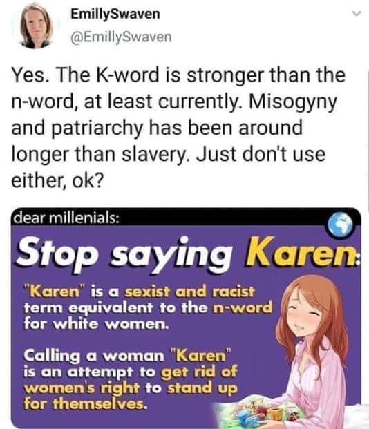 don t be a karen - EmillySwaven Yes. The Kword is stronger than the nword, at least currently. Misogyny and patriarchy has been around longer than slavery. Just don't use either, ok? dear millenials Stop saying Karen "Karen" is a sexist and racist term eq