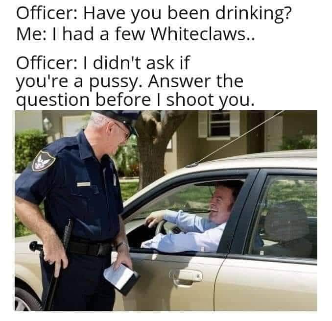 police pulling someone over - Officer Have you been drinking? Me I had a few Whiteclaws.. Officer I didn't ask if you're a pussy. Answer the question before I shoot you.